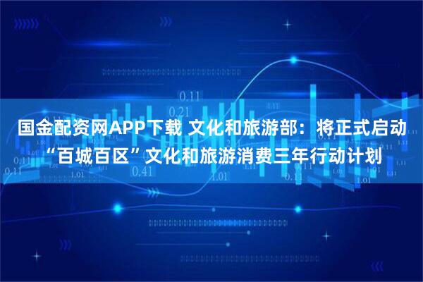 国金配资网APP下载 文化和旅游部：将正式启动“百城百区”文化和旅游消费三年行动计划