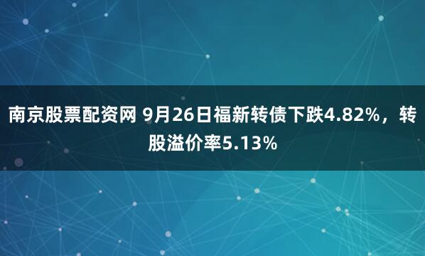 南京股票配资网 9月26日福新转债下跌4.82%，转股溢价率5.13%