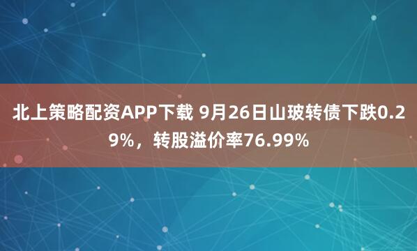 北上策略配资APP下载 9月26日山玻转债下跌0.29%，转股溢价率76.99%