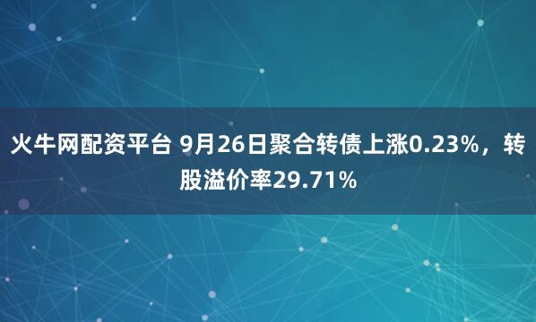 火牛网配资平台 9月26日聚合转债上涨0.23%，转股溢价率29.71%