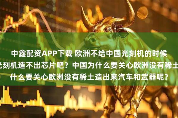 中鑫配资APP下载 欧洲不给中国光刻机的时候也没有考虑中国没有光刻机造不出芯片吧？中国为什么要关心欧洲没有稀土造出来汽车和武器呢？