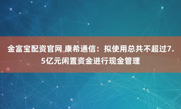金富宝配资官网 康希通信：拟使用总共不超过7.5亿元闲置资金进行现金管理