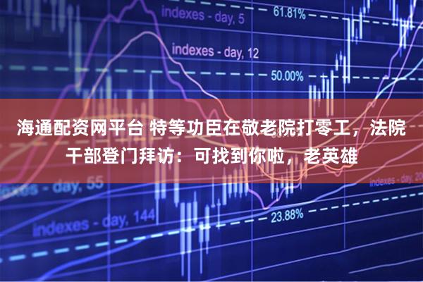 海通配资网平台 特等功臣在敬老院打零工，法院干部登门拜访：可找到你啦，老英雄