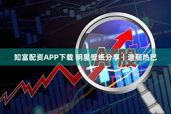 知富配资APP下载 明星壁纸分享｜迪丽热巴