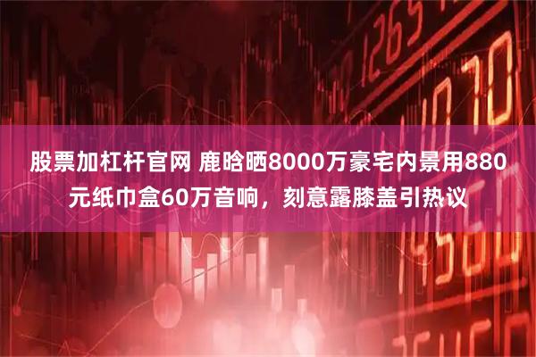 股票加杠杆官网 鹿晗晒8000万豪宅内景用880元纸巾盒60万音响，刻意露膝盖引热议