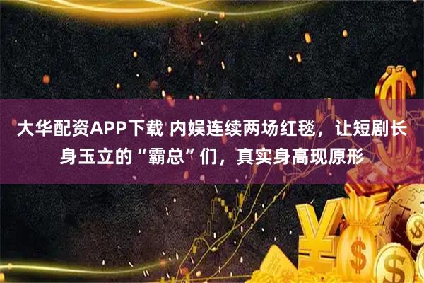 大华配资APP下载 内娱连续两场红毯，让短剧长身玉立的“霸总”们，真实身高现原形