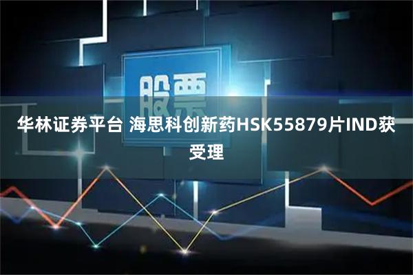 华林证券平台 海思科创新药HSK55879片IND获受理