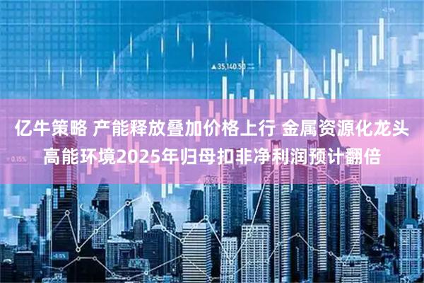 亿牛策略 产能释放叠加价格上行 金属资源化龙头高能环境2025年归母扣非净利润预计翻倍