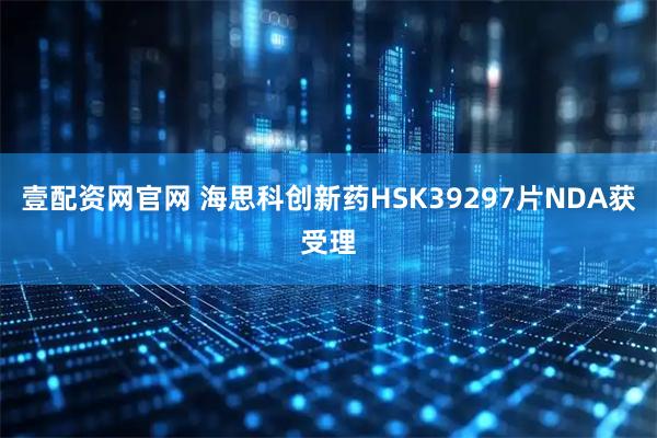 壹配资网官网 海思科创新药HSK39297片NDA获受理