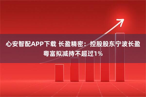 心安智配APP下载 长盈精密：控股股东宁波长盈粤富拟减持不超过1%