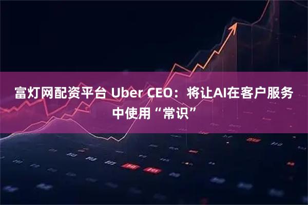 富灯网配资平台 Uber CEO：将让AI在客户服务中使用“常识”