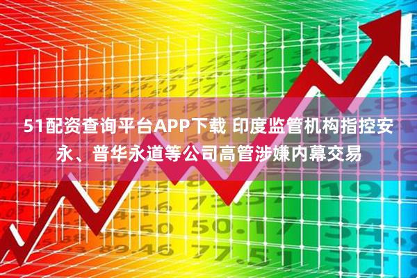 51配资查询平台APP下载 印度监管机构指控安永、普华永道等公司高管涉嫌内幕交易