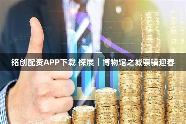 铭创配资APP下载 探展｜博物馆之城骐骥迎春