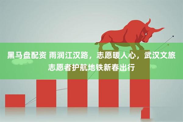 黑马盘配资 雨润江汉路，志愿暖人心，武汉文旅志愿者护航地铁新春出行