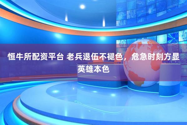 恒牛所配资平台 老兵退伍不褪色，危急时刻方显英雄本色