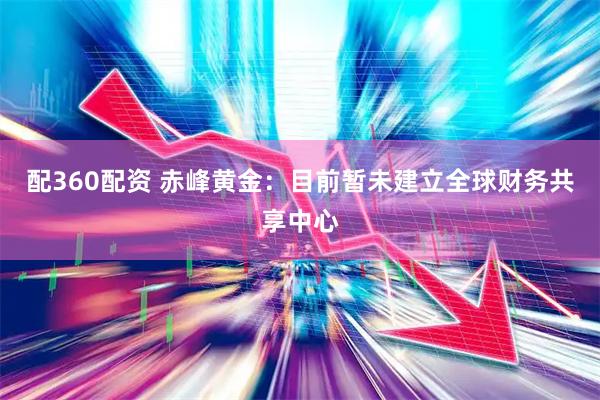 配360配资 赤峰黄金：目前暂未建立全球财务共享中心