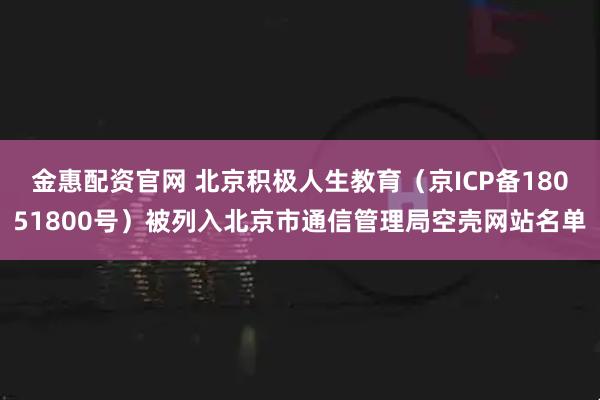金惠配资官网 北京积极人生教育（京ICP备18051800号）被列入北京市通信管理局空壳网站名单