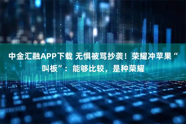 中金汇融APP下载 无惧被骂抄袭!荣耀冲苹果“叫板”:能够比较,是种荣耀