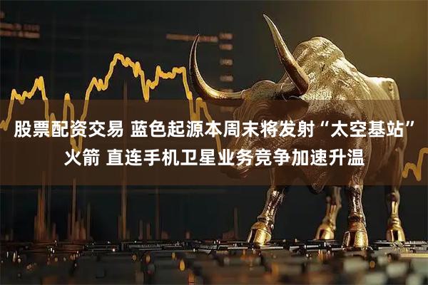 股票配资交易 蓝色起源本周末将发射“太空基站”火箭 直连手机卫星业务竞争加速升温