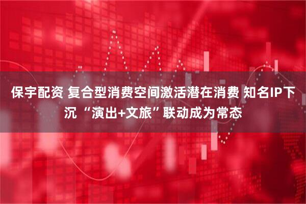 保宇配资 复合型消费空间激活潜在消费 知名IP下沉 “演出+文旅”联动成为常态