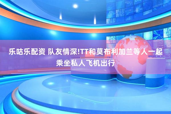 乐咕乐配资 队友情深!TT和莫布利加兰等人一起乘坐私人飞机出行