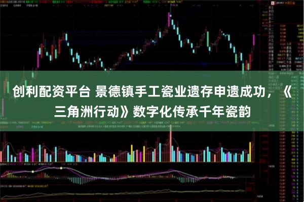 创利配资平台 景德镇手工瓷业遗存申遗成功，《三角洲行动》数字化传承千年瓷韵